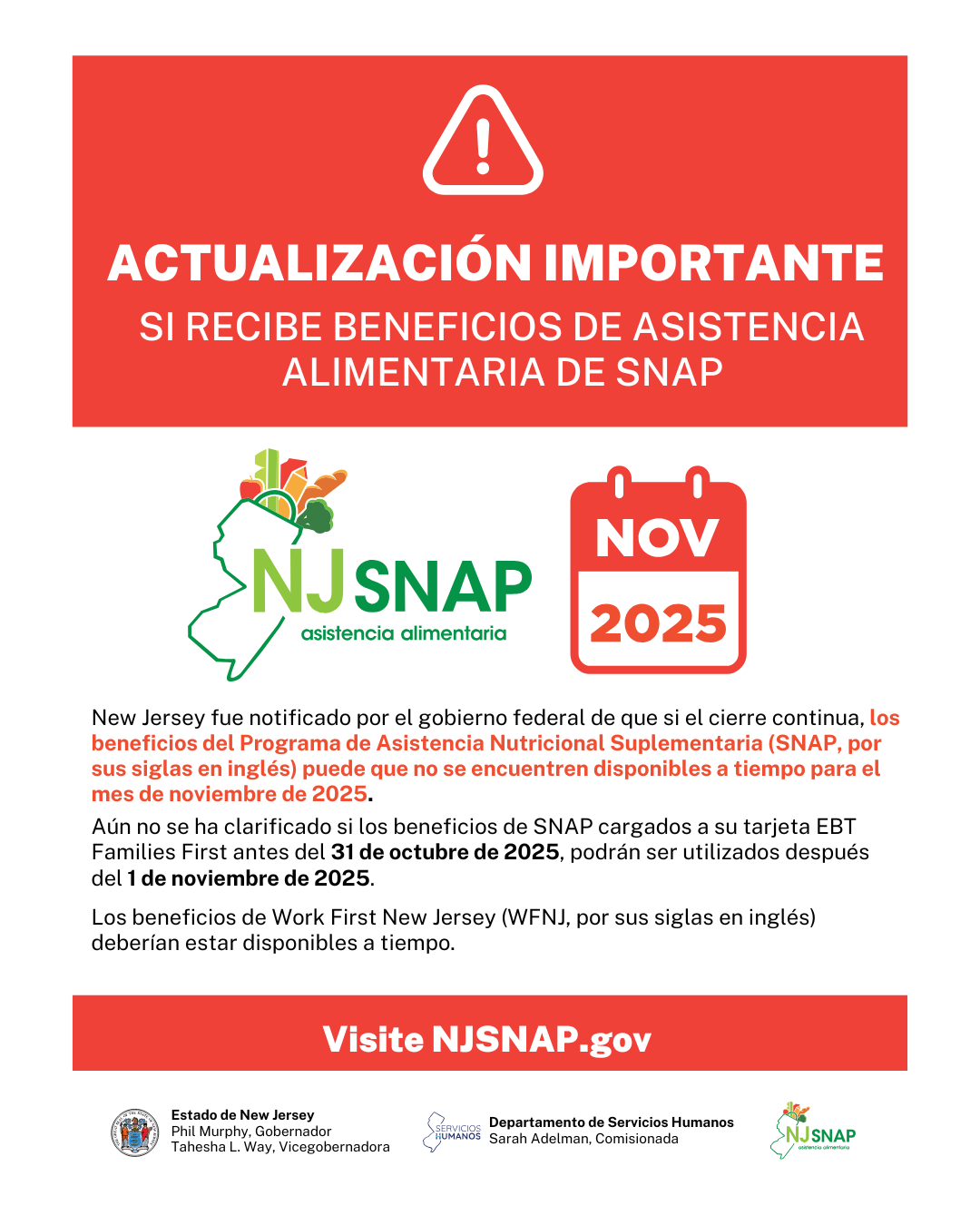 Actualización Importante Si Recibe Beneficios De Asistencia Alimentaria De SNAP. New Jersey fue notificado por el gobierno federal de que si el cierre continua, los beneficios del Programa de Asistencia Nutricional Suplementaria (SNAP, por sus siglas en inglés) puede que no se encuentren disponibles a tiempo para el mes de noviembre de 2025. Aún no se ha clarificado si los beneficios de SNAP cargados a su tarjeta EBT Families First antes del 31 de octubre de 2025, podrán ser utilizados después del 1 de noviembre de 2025. Los beneficios de Work First New Jersey (WFNJ, por sus siglas en inglés) deberían estar disponibles a tiempo. Visite NJSNAP.gov