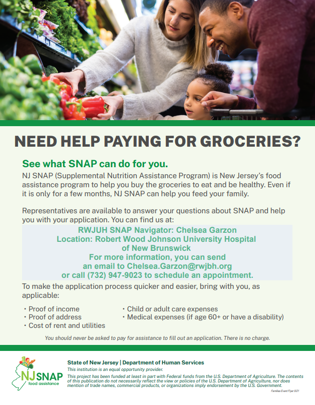 NJ SNAP (Supplemental Nutrition Assistance Program) is New Jersey’s food assistance program to help you buy the groceries to eat and be healthy. Even if it is only for a few months, NJ SNAP can help you feed your family. Representatives are available to answer your questions about SNAP and help you with your application. You can find us at: RWJUH SNAP Navigator: Chelsea Garzon Location: Robert Wood Johnson University Hospital  of New Brunswick  For more information, you can send an email to Chelsea.Garzon@rwjbh.org or call (732) 947-9023 to schedule an appointment.