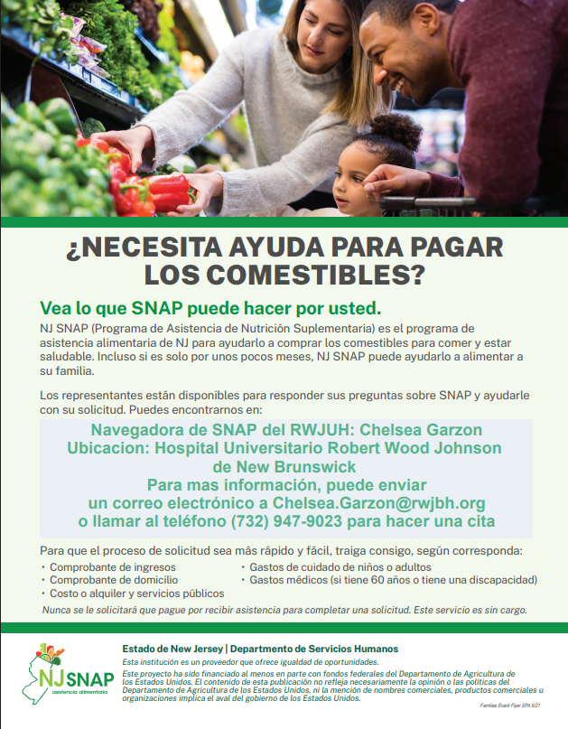 Vea lo que SNAP puede hacer por usted. NJ SNAP (Programa de Asistencia de Nutrición Suplementaria) es el programa de asistencia alimentaria de NJ para ayudarlo a comprar los comestibles para comer y estar saludable. Incluso si es solo por unos pocos meses, NJ SNAP puede ayudarlo a alimentar a su familia. Los representantes están disponibles para responder sus preguntas sobre SNAP y ayudarle con su solicitud. Puedes encontrarnos en: Navegadora de SNAP del RWJUH: Chelsea Garzon Ubicacion: Hospital Universitario Robert Wood Johnson  de New Brunswick  Para mas información, puede enviar un correo electrónico a Chelsea.Garzon@rwjbh.org o llamar al teléfono (732) 947-9023 para hacer una cita
